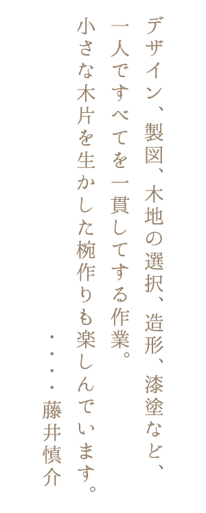 デザイン、製図、木地の選択、造形、漆塗など、一人ですべてを一貫してする作業。小さな木片を生かした椀作りも楽しんでいます。・・・・藤井慎介