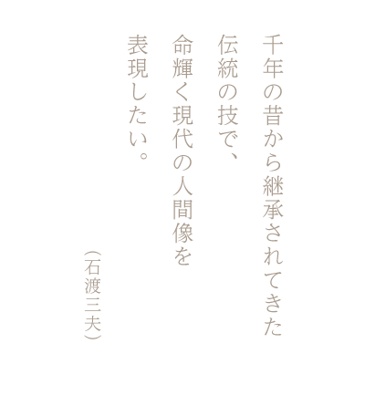 千年の昔から継承されてきた伝統の技で、命輝く現代の人間像を表現したい。（石渡三夫）