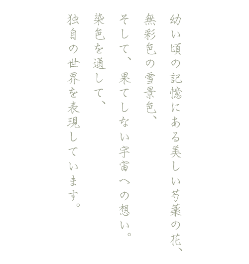 幼い頃の記憶にある美しい芍薬の花、無彩色の雪景色、そして、果てしない宇宙への想い。染色を通して、独自の世界を表現しています。