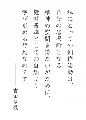 私にとっての創作活動は、自分の居場所となる精神的空間を得たいがために、絶対基準としての自然より学び求める行為なのです　吉田多最