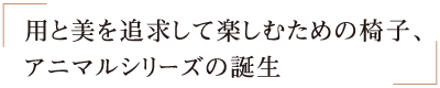 用と美を追求して楽しむための椅子、アニマルシリーズの誕生