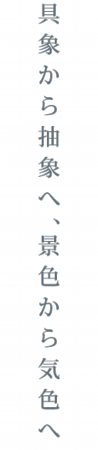 具象から抽象へ、景色から気色へ