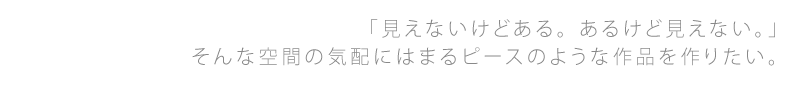 「見えないけどある。あるけど見えない。」そんな空間の気配にはまるピースのような作品を作りたい。