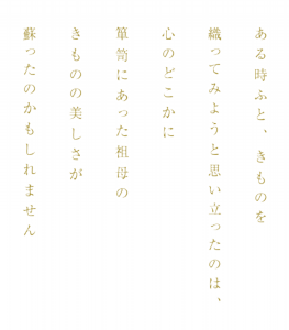 ある時ふと、きものを織ってみようと思い立ったのは、心のどこかに箪笥にあった祖母のきものの美しさが蘇ったのかもしれません