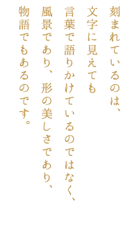 刻まれているのは、文字に見えても言葉で語りかけているのではなく、風景であり、形の美しさであり、物語でもあるのです。