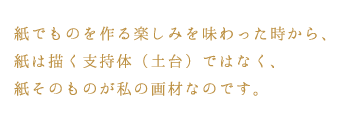 紙でものを作る楽しみを味わった時から、紙は描く支持体（土台）ではなく、紙そのものが私の画材なのです。