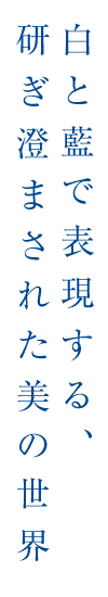 白と藍で表現する、研ぎ澄まされた美の世界
