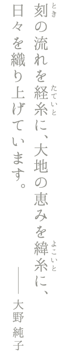 刻(とき)の流れを経糸(たていと)に、大地の恵みを緯糸(よこいと)に、日々を織り上げています。大野純子