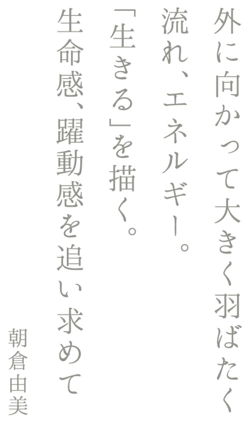 外に向かって大きく羽ばたく流れ、エネルギー。「生きる」を描く。生命感、躍動感を追い求めて　朝倉由美