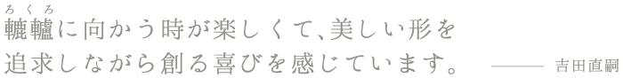 ろくろ轆轤に向かう時が楽しくて、美しい形を追求しながら創る喜びを感じています。吉田直嗣