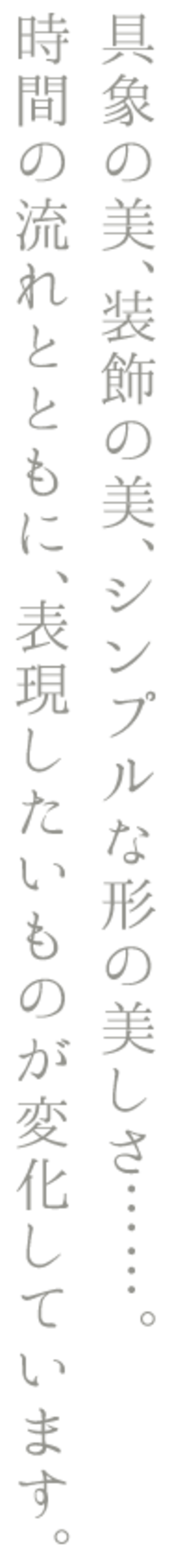 具象の美、装飾の美、シンプルな形の美しさ……。時間の流れとともに、表現したいものが変化しています。