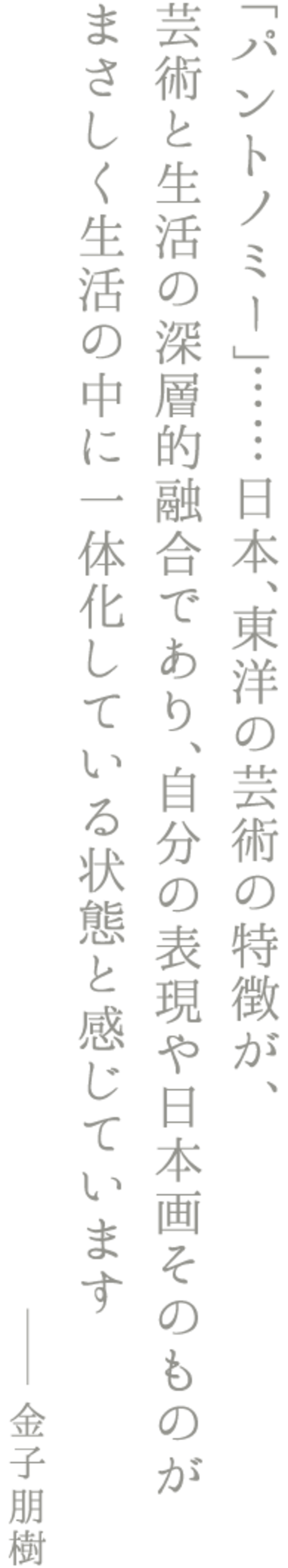 「パントノミー」……日本、東洋の芸術の特徴が、 芸術と生活の深層的融合であり、自分の表現や日本画そのものが まさしく生活の中に一体化している状態と感じています