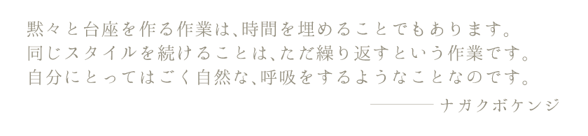 黙々と台座を作る作業は、時間を埋めることでもあります。同じスタイルを続けることは、ただ繰り返すという作業です。自分にとってはごく自然な、呼吸をするようなことなのです。ナガクボケンジ
