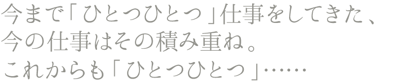 今まで「ひとつひとつ」仕事をしてきた、今の仕事はその積み重ね。これからも「ひとつひとつ」……