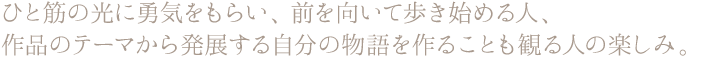 ひと筋の光に勇気をもらい、前を向いて歩き始める人、 作品のテーマから発展する自分の物語を作ることも観る人の楽しみ。